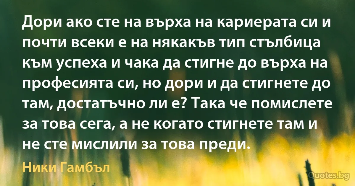 Дори ако сте на върха на кариерата си и почти всеки е на някакъв тип стълбица към успеха и чака да стигне до върха на професията си, но дори и да стигнете до там, достатъчно ли е? Така че помислете за това сега, а не когато стигнете там и не сте мислили за това преди. (Ники Гамбъл)