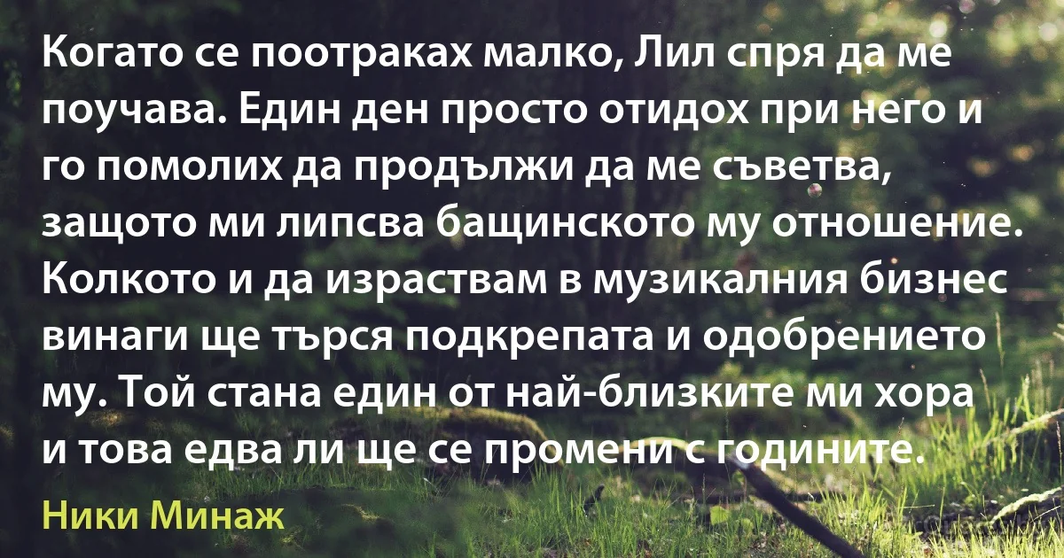 Когато се поотраках малко, Лил спря да ме поучава. Един ден просто отидох при него и го помолих да продължи да ме съветва, защото ми липсва бащинското му отношение. Колкото и да израствам в музикалния бизнес винаги ще търся подкрепата и одобрението му. Той стана един от най-близките ми хора и това едва ли ще се промени с годините. (Ники Минаж)