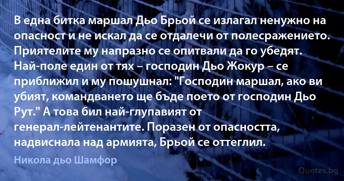 В една битка маршал Дьо Брьой се излагал ненужно на опасност и не искал да се отдалечи от полесражението. Приятелите му напразно се опитвали да го убедят. Най-поле един от тях – господин Дьо Жокур – се приближил и му пошушнал: "Господин маршал, ако ви убият, командването ще бъде поето от господин Дьо Рут." А това бил най-глупавият от генерал-лейтенантите. Поразен от опасността, надвиснала над армията, Брьой се оттеглил. (Никола дьо Шамфор)