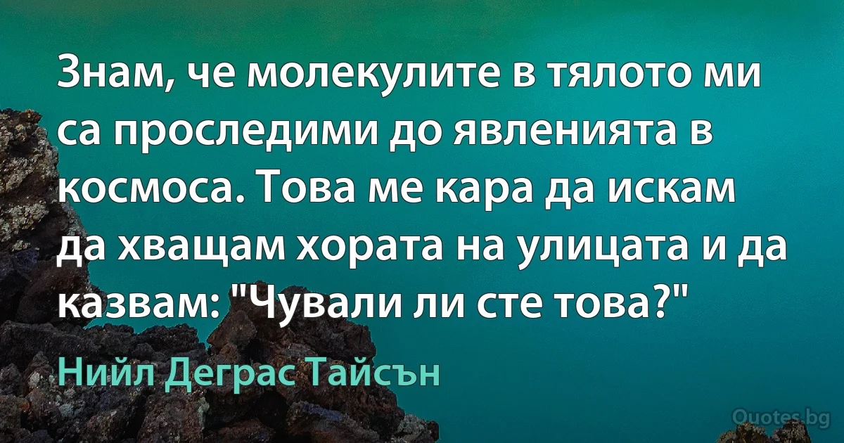 Знам, че молекулите в тялото ми са проследими до явленията в космоса. Това ме кара да искам да хващам хората на улицата и да казвам: "Чували ли сте това?" (Нийл Деграс Тайсън)