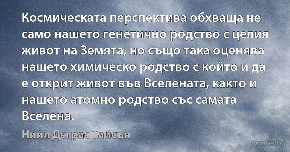 Космическата перспектива обхваща не само нашето генетично родство с целия живот на Земята, но също така оценява нашето химическо родство с който и да е открит живот във Вселената, както и нашето атомно родство със самата Вселена. (Нийл Деграс Тайсън)