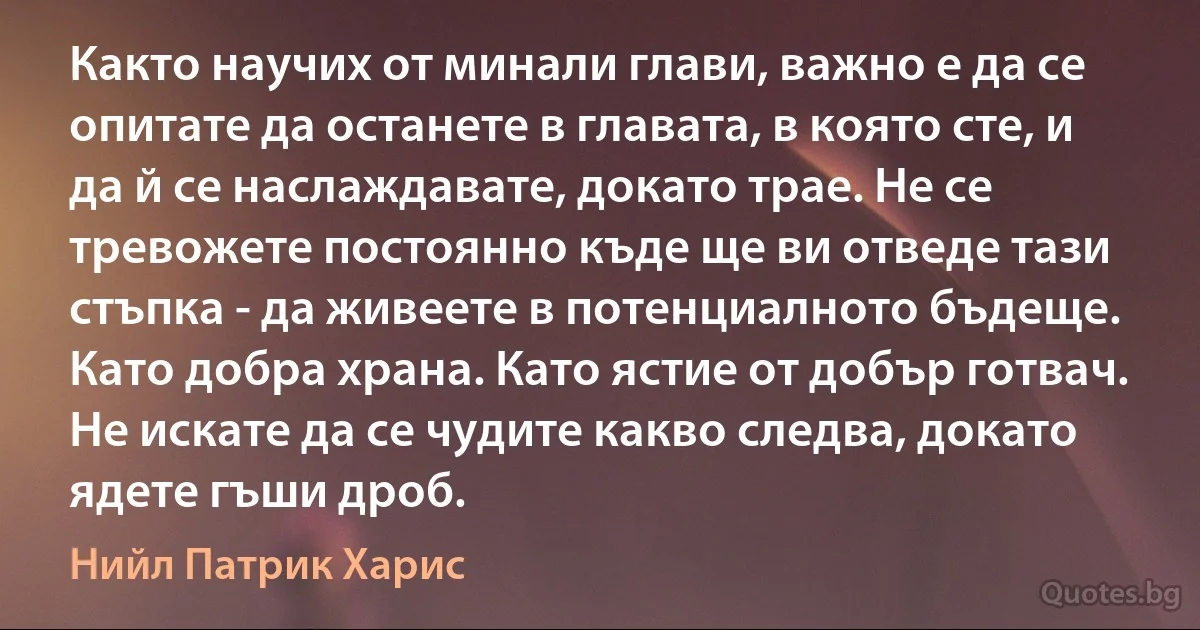 Както научих от минали глави, важно е да се опитате да останете в главата, в която сте, и да й се наслаждавате, докато трае. Не се тревожете постоянно къде ще ви отведе тази стъпка - да живеете в потенциалното бъдеще. Като добра храна. Като ястие от добър готвач. Не искате да се чудите какво следва, докато ядете гъши дроб. (Нийл Патрик Харис)