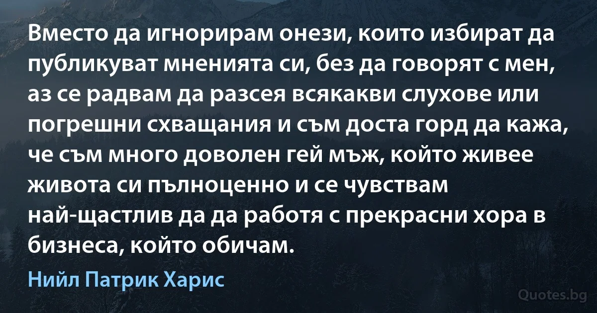 Вместо да игнорирам онези, които избират да публикуват мненията си, без да говорят с мен, аз се радвам да разсея всякакви слухове или погрешни схващания и съм доста горд да кажа, че съм много доволен гей мъж, който живее живота си пълноценно и се чувствам най-щастлив да да работя с прекрасни хора в бизнеса, който обичам. (Нийл Патрик Харис)