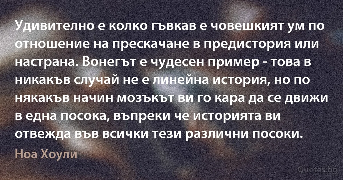 Удивително е колко гъвкав е човешкият ум по отношение на прескачане в предистория или настрана. Вонегът е чудесен пример - това в никакъв случай не е линейна история, но по някакъв начин мозъкът ви го кара да се движи в една посока, въпреки че историята ви отвежда във всички тези различни посоки. (Ноа Хоули)