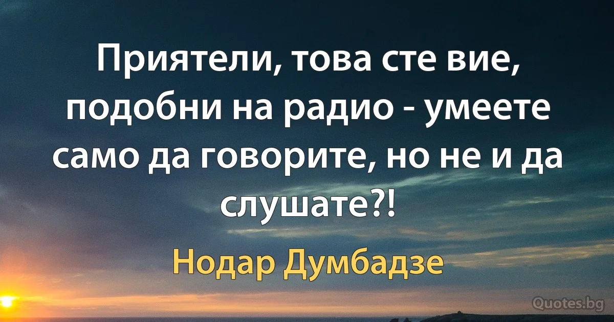 Приятели, това сте вие, подобни на радио - умеете само да говорите, но не и да слушате?! (Нодар Думбадзе)