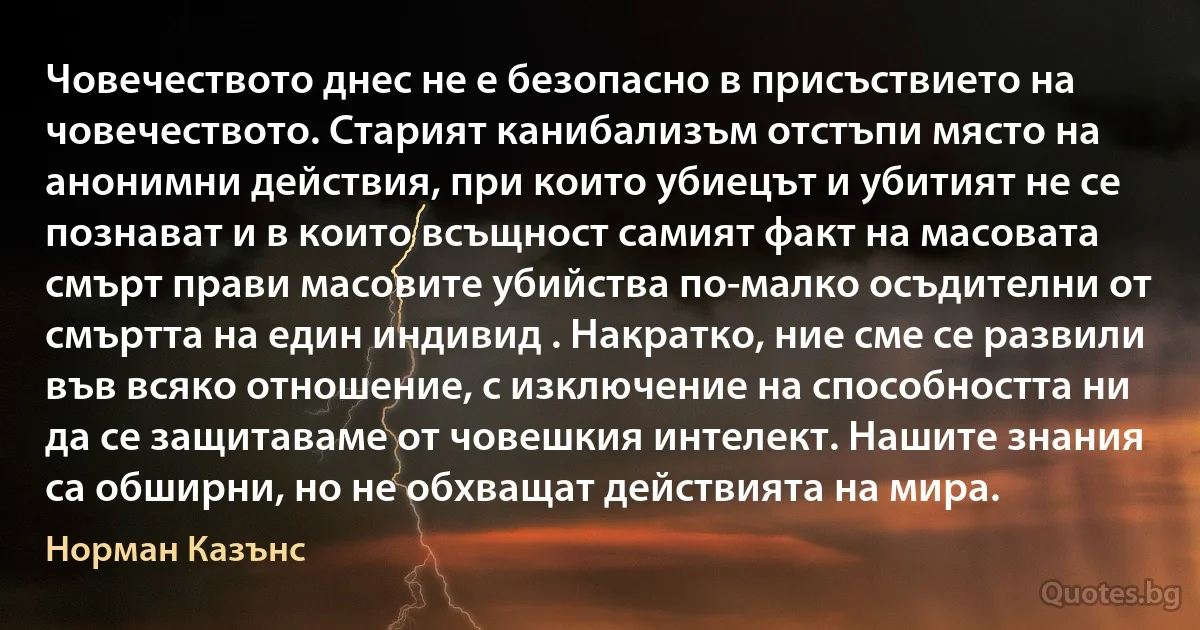 Човечеството днес не е безопасно в присъствието на човечеството. Старият канибализъм отстъпи място на анонимни действия, при които убиецът и убитият не се познават и в които всъщност самият факт на масовата смърт прави масовите убийства по-малко осъдителни от смъртта на един индивид . Накратко, ние сме се развили във всяко отношение, с изключение на способността ни да се защитаваме от човешкия интелект. Нашите знания са обширни, но не обхващат действията на мира. (Норман Казънс)