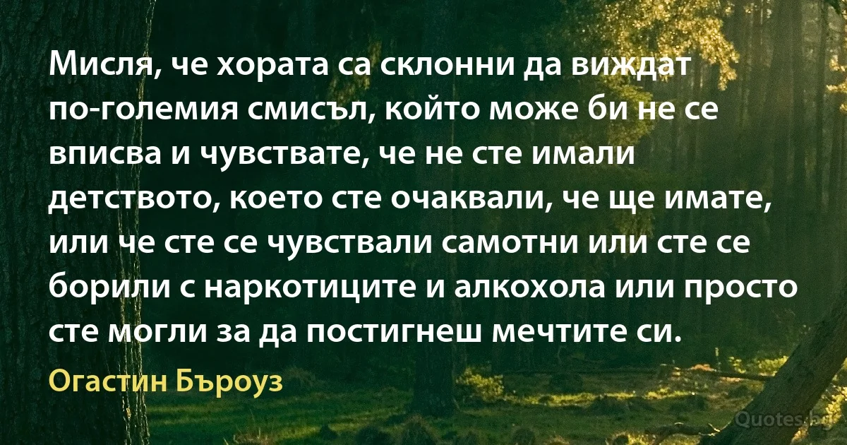 Мисля, че хората са склонни да виждат по-големия смисъл, който може би не се вписва и чувствате, че не сте имали детството, което сте очаквали, че ще имате, или че сте се чувствали самотни или сте се борили с наркотиците и алкохола или просто сте могли за да постигнеш мечтите си. (Огастин Бъроуз)