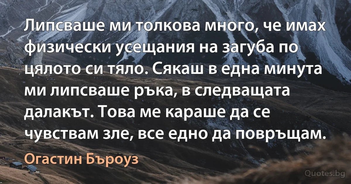 Липсваше ми толкова много, че имах физически усещания на загуба по цялото си тяло. Сякаш в една минута ми липсваше ръка, в следващата далакът. Това ме караше да се чувствам зле, все едно да повръщам. (Огастин Бъроуз)