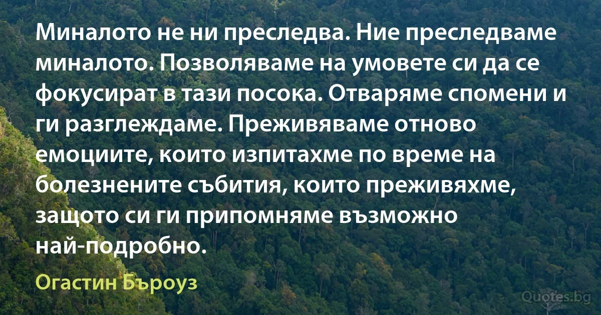 Миналото не ни преследва. Ние преследваме миналото. Позволяваме на умовете си да се фокусират в тази посока. Отваряме спомени и ги разглеждаме. Преживяваме отново емоциите, които изпитахме по време на болезнените събития, които преживяхме, защото си ги припомняме възможно най-подробно. (Огастин Бъроуз)