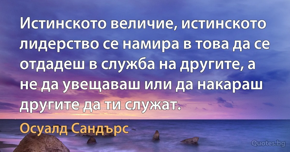 Истинското величие, истинското лидерство се намира в това да се отдадеш в служба на другите, а не да увещаваш или да накараш другите да ти служат. (Осуалд Сандърс)