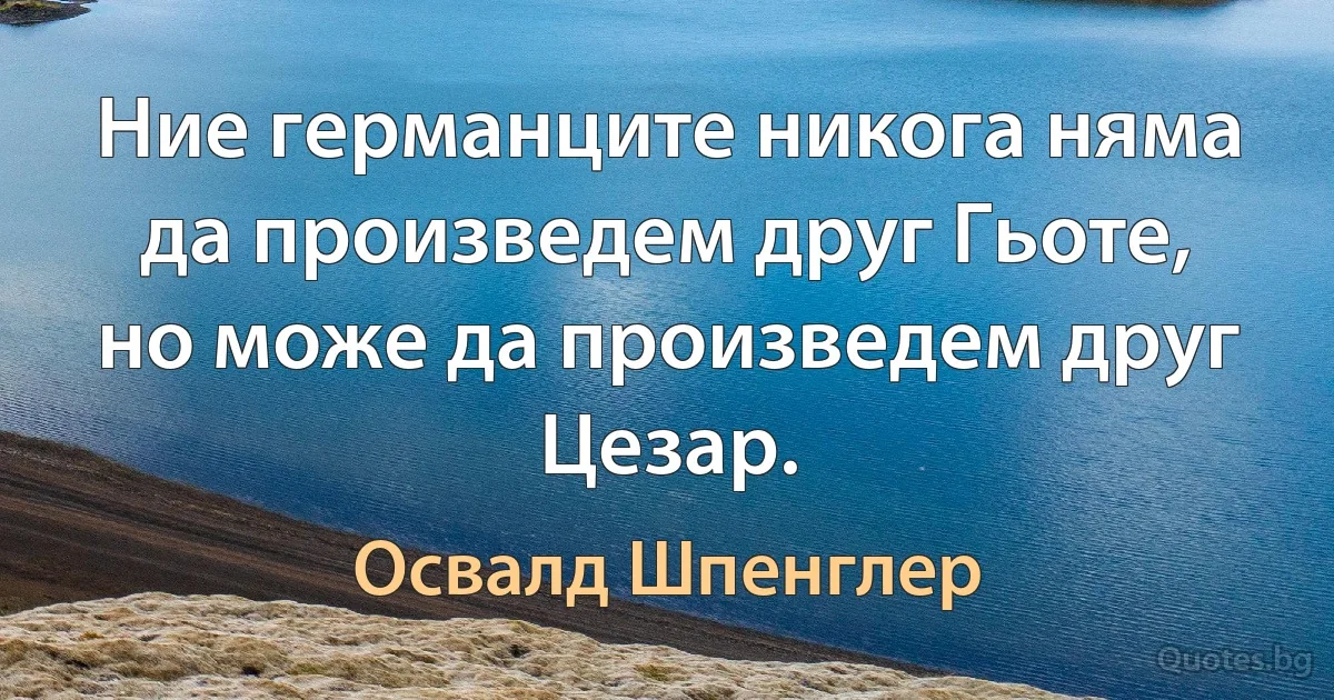 Ние германците никога няма да произведем друг Гьоте, но може да произведем друг Цезар. (Освалд Шпенглер)