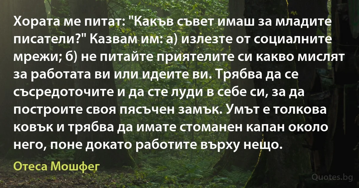 Хората ме питат: "Какъв съвет имаш за младите писатели?" Казвам им: а) излезте от социалните мрежи; б) не питайте приятелите си какво мислят за работата ви или идеите ви. Трябва да се съсредоточите и да сте луди в себе си, за да построите своя пясъчен замък. Умът е толкова ковък и трябва да имате стоманен капан около него, поне докато работите върху нещо. (Отеса Мошфег)