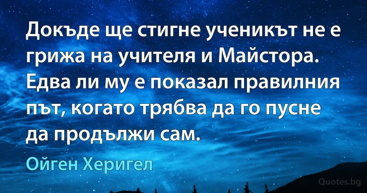 Докъде ще стигне ученикът не е грижа на учителя и Майстора. Едва ли му е показал правилния път, когато трябва да го пусне да продължи сам. (Ойген Херигел)