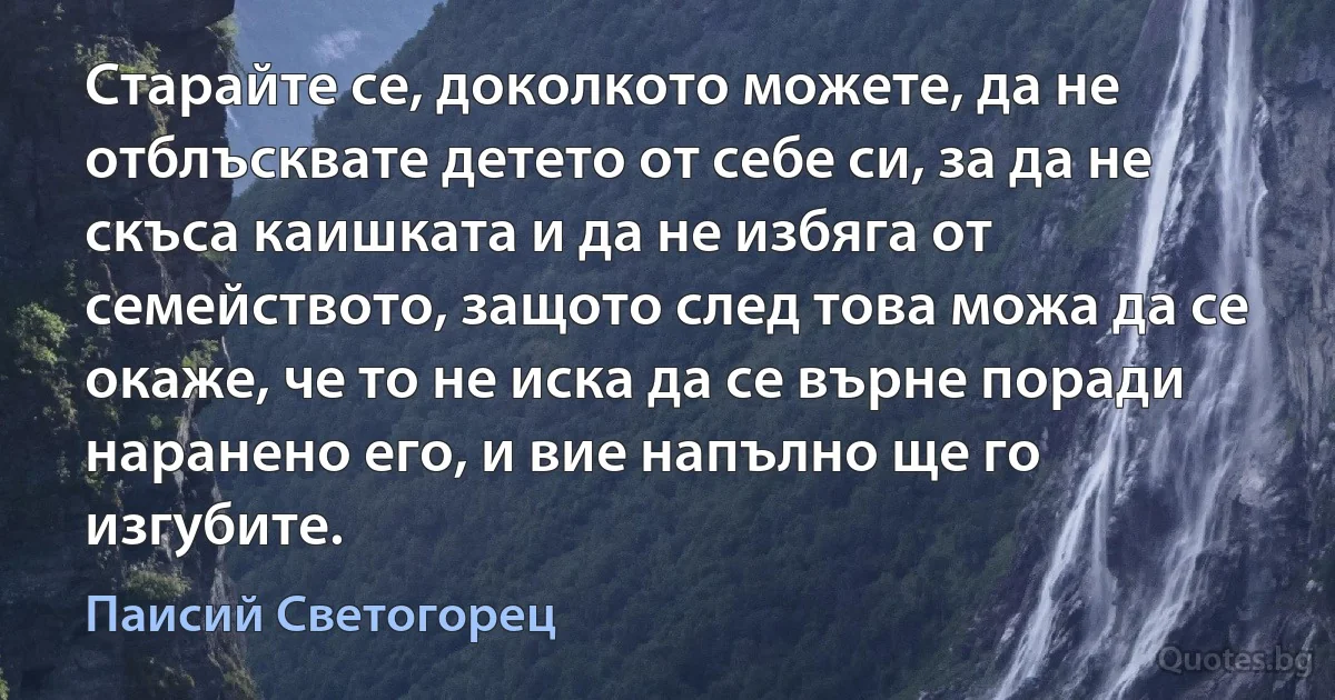 Старайте се, доколкото можете, да не отблъсквате детето от себе си, за да не скъса каишката и да не избяга от семейството, защото след това можа да се окаже, че то не иска да се върне поради наранено его, и вие напълно ще го изгубите. (Паисий Светогорец)