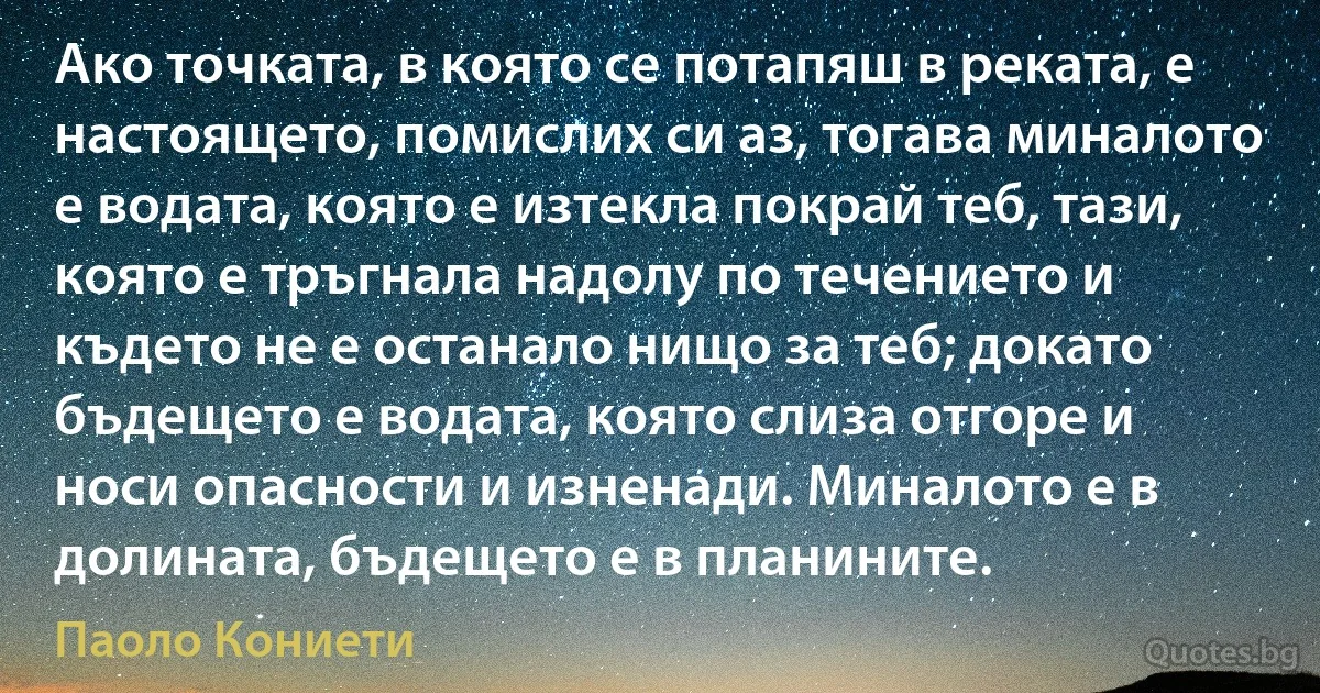 Ако точката, в която се потапяш в реката, е настоящето, помислих си аз, тогава миналото е водата, която е изтекла покрай теб, тази, която е тръгнала надолу по течението и където не е останало нищо за теб; докато бъдещето е водата, която слиза отгоре и носи опасности и изненади. Миналото е в долината, бъдещето е в планините. (Паоло Кониети)