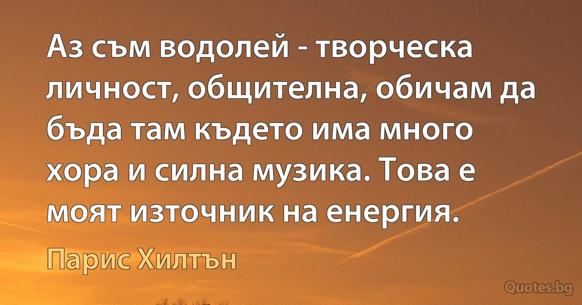 Аз съм водолей - творческа личност, общителна, обичам да бъда там където има много хора и силна музика. Това е моят източник на енергия. (Парис Хилтън)