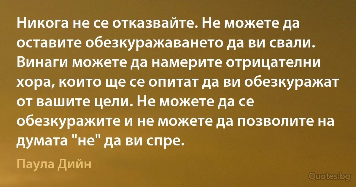 Никога не се отказвайте. Не можете да оставите обезкуражаването да ви свали. Винаги можете да намерите отрицателни хора, които ще се опитат да ви обезкуражат от вашите цели. Не можете да се обезкуражите и не можете да позволите на думата "не" да ви спре. (Паула Дийн)