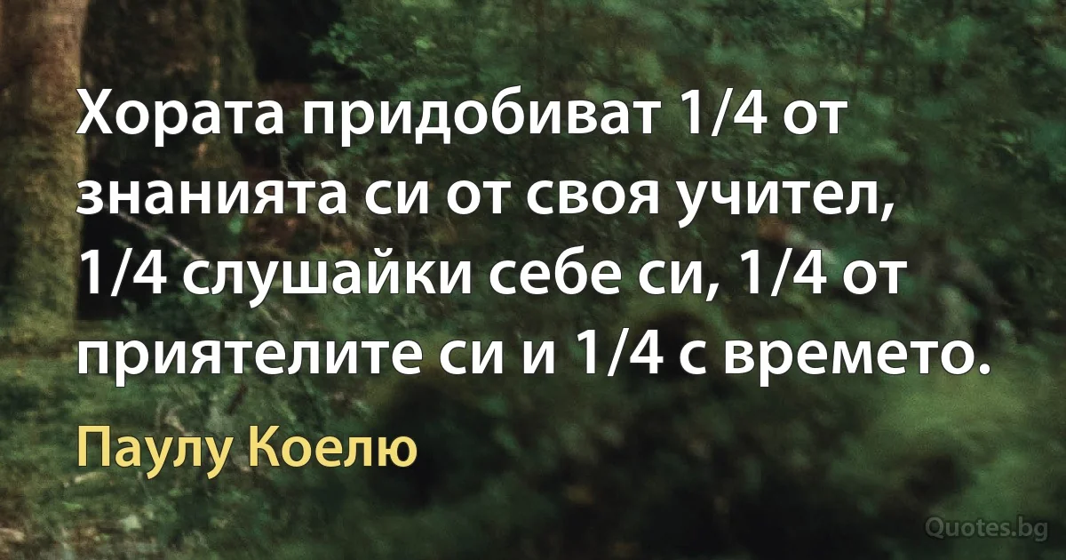 Хората придобиват 1/4 от знанията си от своя учител, 1/4 слушайки себе си, 1/4 от приятелите си и 1/4 с времето. (Паулу Коелю)