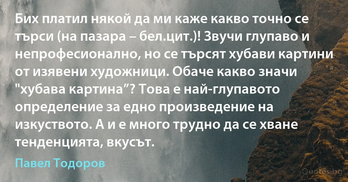 Бих платил някой да ми каже какво точно се търси (на пазара – бел.цит.)! Звучи глупаво и непрофесионално, но се търсят хубави картини от изявени художници. Обаче какво значи "хубава картина”? Това е най-глупавото определение за едно произведение на изкуството. А и е много трудно да се хване тенденцията, вкусът. (Павел Тодоров)