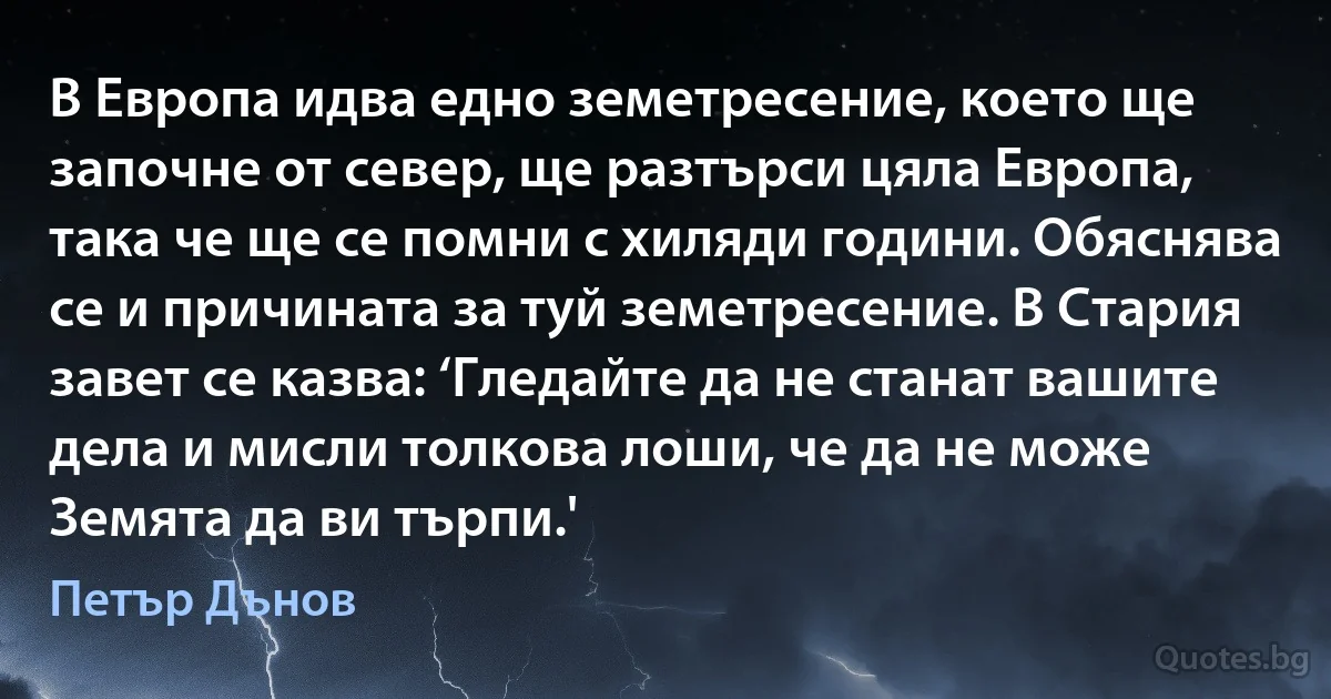 В Европа идва едно земетресение, което ще започне от север, ще разтърси цяла Европа, така че ще се помни с хиляди години. Обяснява се и причината за туй земетресение. В Стария завет се казва: ‘Гледайте да не станат вашите дела и мисли толкова лоши, че да не може Земята да ви търпи.' (Петър Дънов)