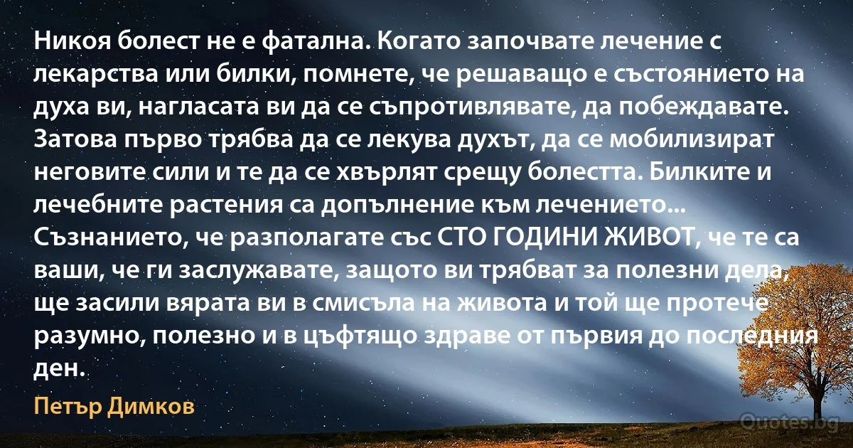 Никоя болест не е фатална. Когато започвате лечение с лекарства или билки, помнете, че решаващо е състоянието на духа ви, нагласата ви да се съпротивлявате, да побеждавате. Затова първо трябва да се лекува духът, да се мобилизират неговите сили и те да се хвърлят срещу болестта. Билките и лечебните растения са допълнение към лечението... Съзнанието, че разполагате със СТО ГОДИНИ ЖИВОТ, че те са ваши, че ги заслужавате, защото ви трябват за полезни дела, ще засили вярата ви в смисъла на живота и той ще протече разумно, полезно и в цъфтящо здраве от първия до последния ден. (Петър Димков)