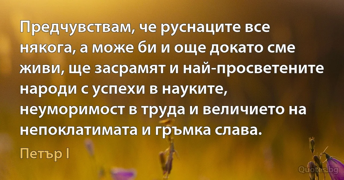 Предчувствам, че руснаците все някога, а може би и още докато сме живи, ще засрамят и най-просветените народи с успехи в науките, неуморимост в труда и величието на непоклатимата и гръмка слава. (Петър I)