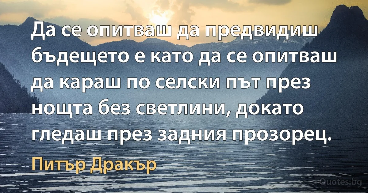 Да се опитваш да предвидиш бъдещето е като да се опитваш да караш по селски път през нощта без светлини, докато гледаш през задния прозорец. (Питър Дракър)