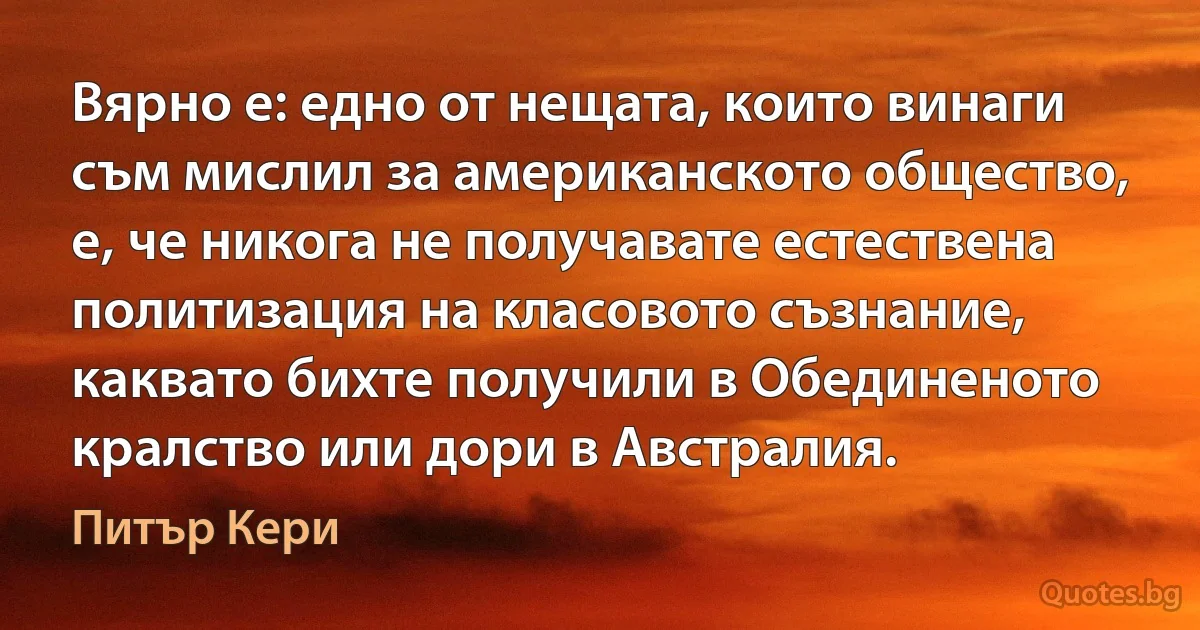 Вярно е: едно от нещата, които винаги съм мислил за американското общество, е, че никога не получавате естествена политизация на класовото съзнание, каквато бихте получили в Обединеното кралство или дори в Австралия. (Питър Кери)