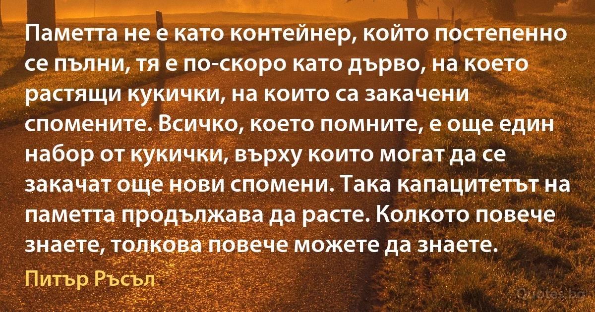 Паметта не е като контейнер, който постепенно се пълни, тя е по-скоро като дърво, на което растящи кукички, на които са закачени спомените. Всичко, което помните, е още един набор от кукички, върху които могат да се закачат още нови спомени. Така капацитетът на паметта продължава да расте. Колкото повече знаете, толкова повече можете да знаете. (Питър Ръсъл)