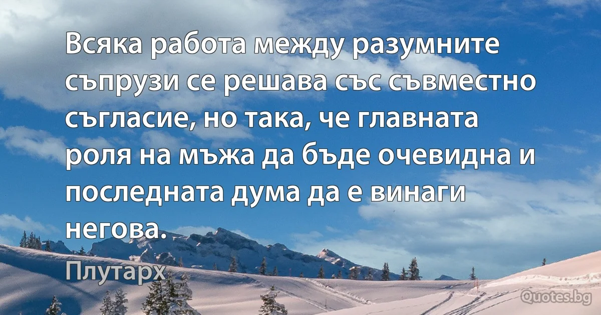 Всяка работа между разумните съпрузи се решава със съвместно съгласие, но така, че главната роля на мъжа да бъде очевидна и последната дума да е винаги негова. (Плутарх)