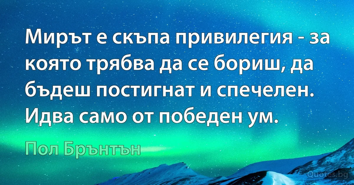 Мирът е скъпа привилегия - за която трябва да се бориш, да бъдеш постигнат и спечелен. Идва само от победен ум. (Пол Брънтън)