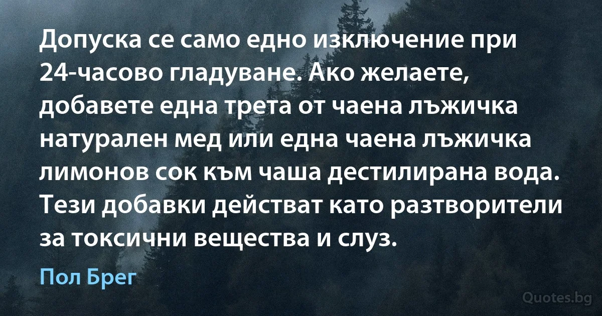 Допуска се само едно изключение при 24-часово гладуване. Ако желаете, добавете една трета от чаена лъжичка натурален мед или една чаена лъжичка лимонов сок към чаша дестилирана вода. Тези добавки действат като разтворители за токсични вещества и слуз. (Пол Брег)