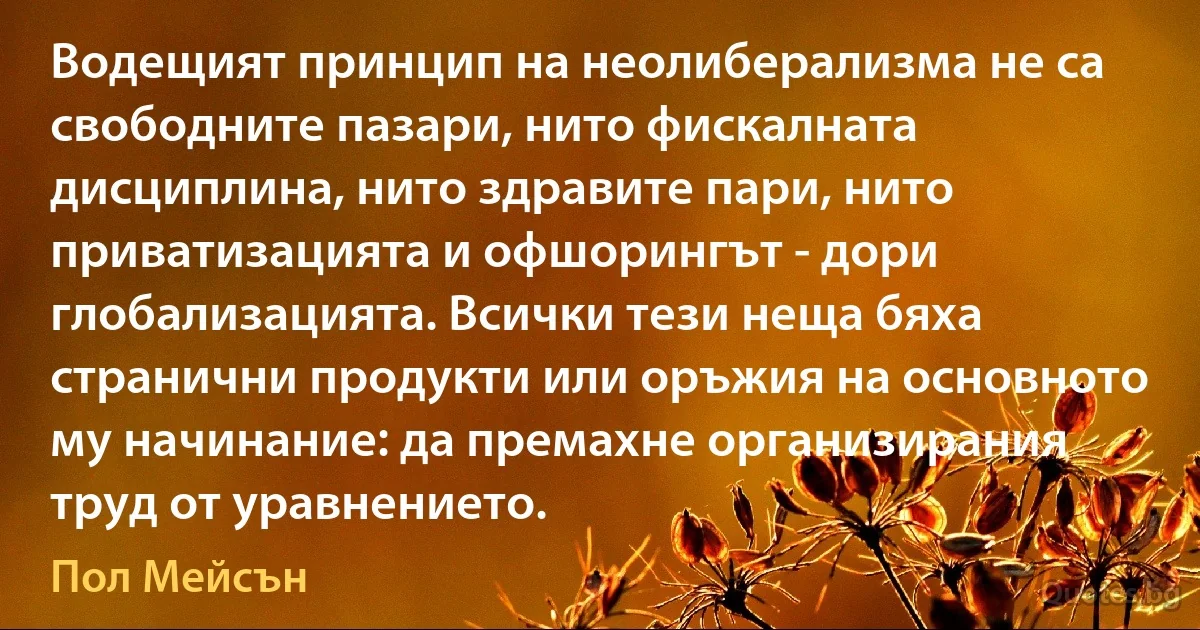 Водещият принцип на неолиберализма не са свободните пазари, нито фискалната дисциплина, нито здравите пари, нито приватизацията и офшорингът - дори глобализацията. Всички тези неща бяха странични продукти или оръжия на основното му начинание: да премахне организирания труд от уравнението. (Пол Мейсън)