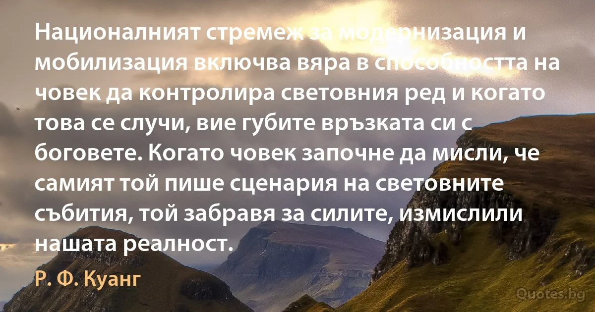 Националният стремеж за модернизация и мобилизация включва вяра в способността на човек да контролира световния ред и когато това се случи, вие губите връзката си с боговете. Когато човек започне да мисли, че самият той пише сценария на световните събития, той забравя за силите, измислили нашата реалност. (Р. Ф. Куанг)