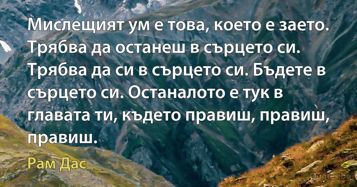 Мислещият ум е това, което е заето. Трябва да останеш в сърцето си. Трябва да си в сърцето си. Бъдете в сърцето си. Останалото е тук в главата ти, където правиш, правиш, правиш. (Рам Дас)