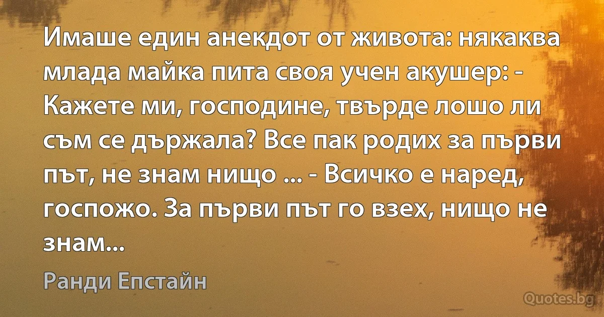 Имаше един анекдот от живота: някаква млада майка пита своя учен акушер: - Кажете ми, господине, твърде лошо ли съм се държала? Все пак родих за първи път, не знам нищо ... - Всичко е наред, госпожо. За първи път го взех, нищо не знам... (Ранди Епстайн)