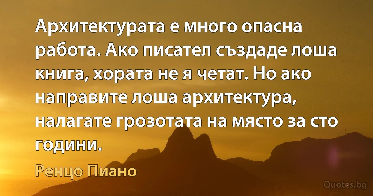 Архитектурата е много опасна работа. Ако писател създаде лоша книга, хората не я четат. Но ако направите лоша архитектура, налагате грозотата на място за сто години. (Ренцо Пиано)