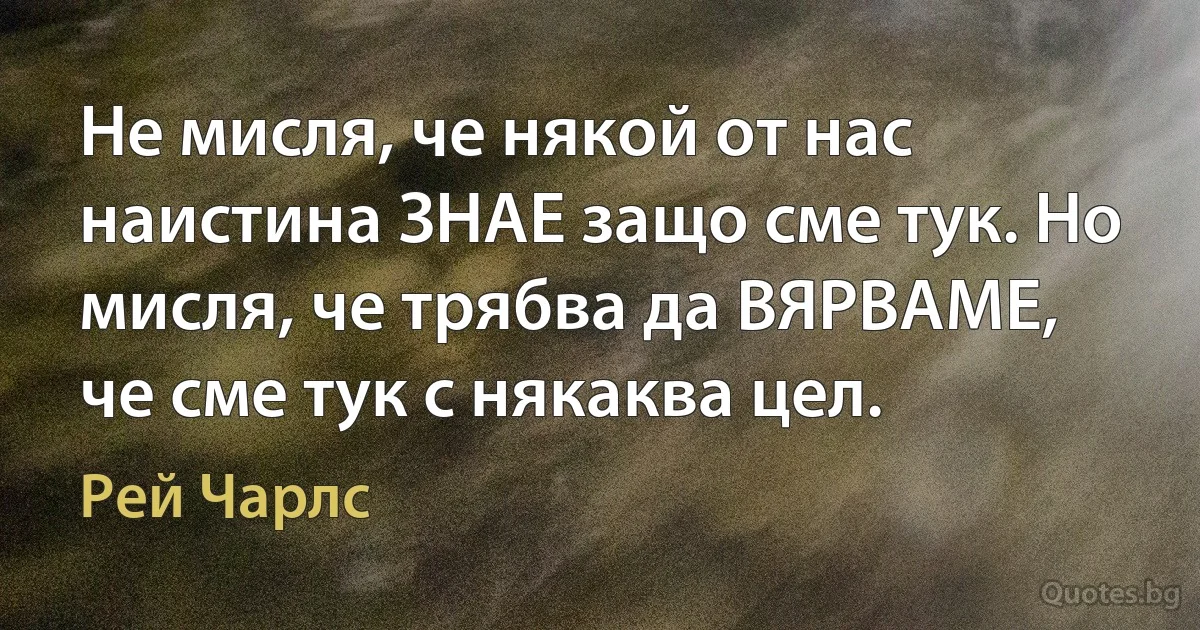 Не мисля, че някой от нас наистина ЗНАЕ защо сме тук. Но мисля, че трябва да ВЯРВАМЕ, че сме тук с някаква цел. (Рей Чарлс)