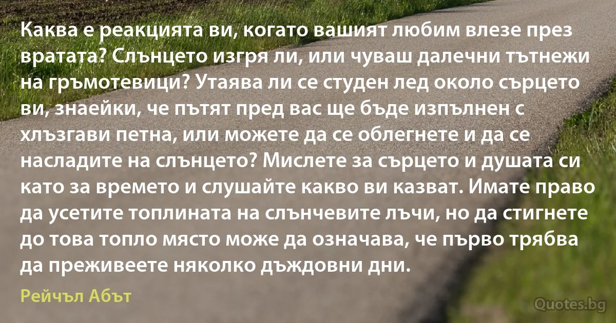 Каква е реакцията ви, когато вашият любим влезе през вратата? Слънцето изгря ли, или чуваш далечни тътнежи на гръмотевици? Утаява ли се студен лед около сърцето ви, знаейки, че пътят пред вас ще бъде изпълнен с хлъзгави петна, или можете да се облегнете и да се насладите на слънцето? Мислете за сърцето и душата си като за времето и слушайте какво ви казват. Имате право да усетите топлината на слънчевите лъчи, но да стигнете до това топло място може да означава, че първо трябва да преживеете няколко дъждовни дни. (Рейчъл Абът)