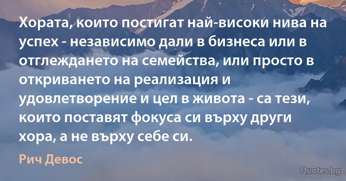 Хората, които постигат най-високи нива на успех - независимо дали в бизнеса или в отглеждането на семейства, или просто в откриването на реализация и удовлетворение и цел в живота - са тези, които поставят фокуса си върху други хора, а не върху себе си. (Рич Девос)