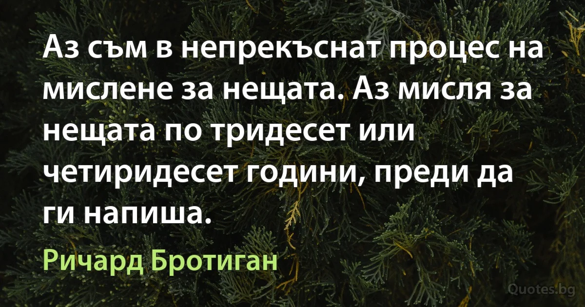 Аз съм в непрекъснат процес на мислене за нещата. Аз мисля за нещата по тридесет или четиридесет години, преди да ги напиша. (Ричард Бротиган)