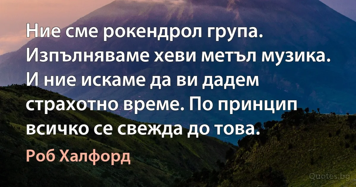 Ние сме рокендрол група. Изпълняваме хеви метъл музика. И ние искаме да ви дадем страхотно време. По принцип всичко се свежда до това. (Роб Халфорд)