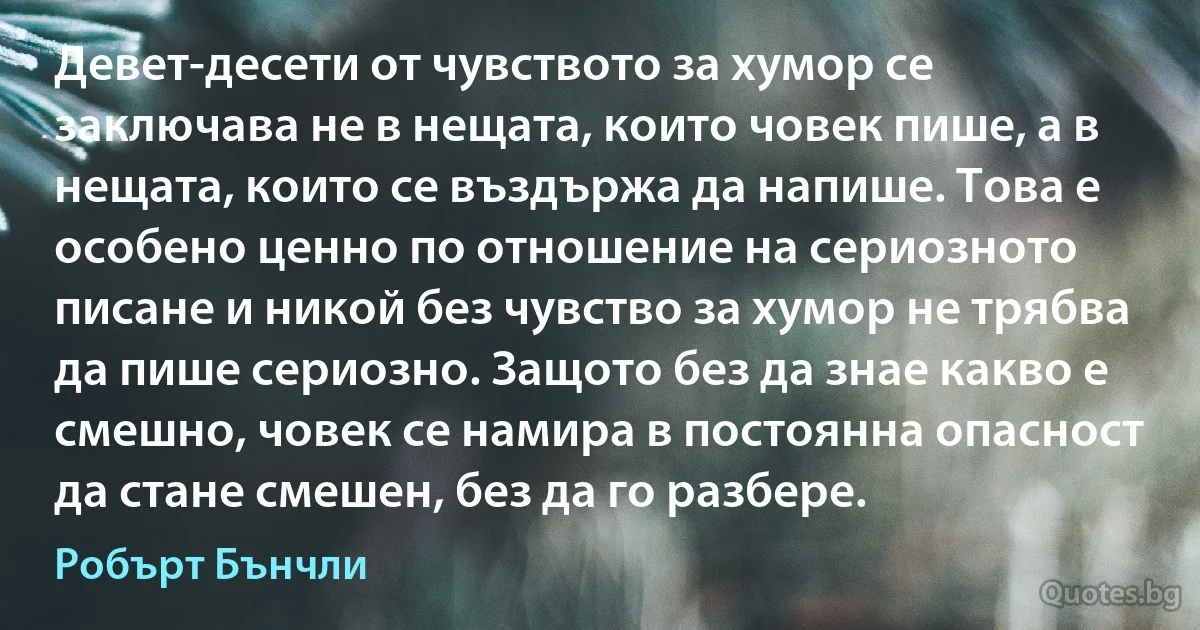 Девет-десети от чувството за хумор се заключава не в нещата, които човек пише, а в нещата, които се въздържа да напише. Това е особено ценно по отношение на сериозното писане и никой без чувство за хумор не трябва да пише сериозно. Защото без да знае какво е смешно, човек се намира в постоянна опасност да стане смешен, без да го разбере. (Робърт Бънчли)