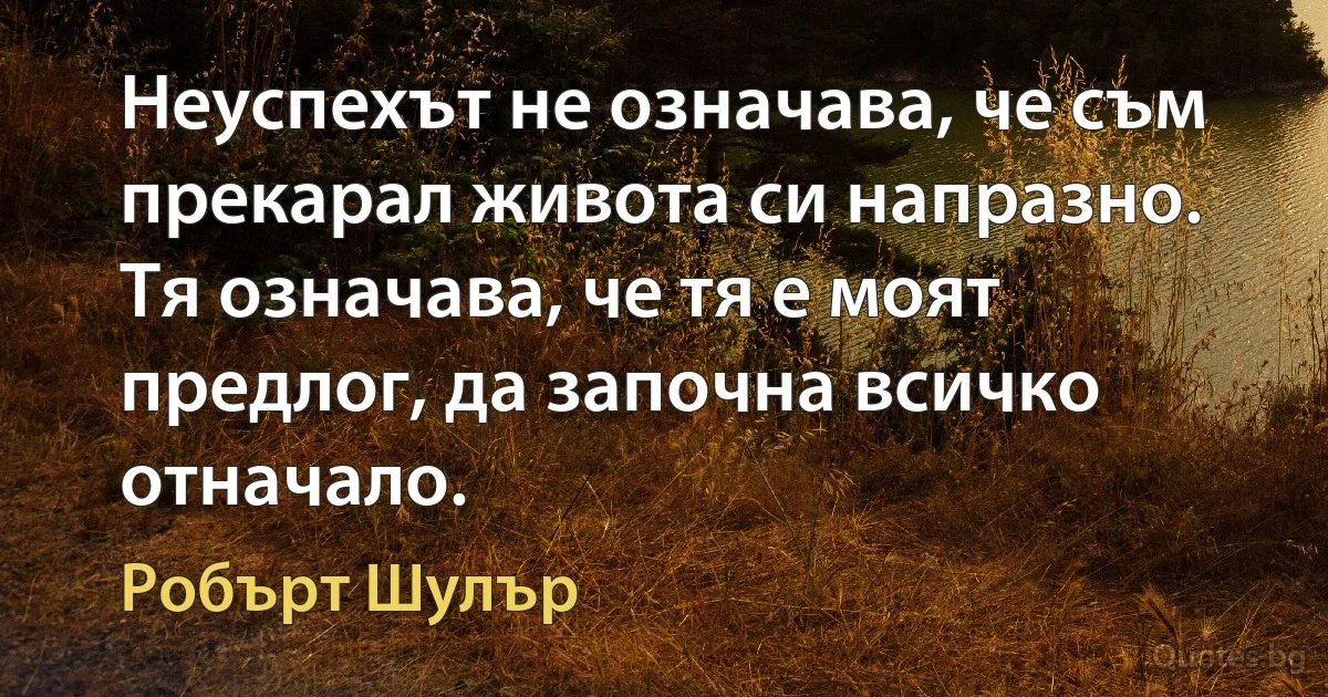 Неуспехът не означава, че съм прекарал живота си напразно. Тя означава, че тя е моят предлог, да започна всичко отначало. (Робърт Шулър)