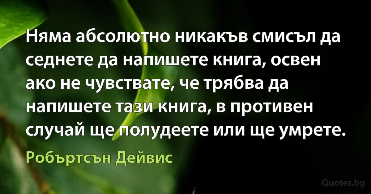 Няма абсолютно никакъв смисъл да седнете да напишете книга, освен ако не чувствате, че трябва да напишете тази книга, в противен случай ще полудеете или ще умрете. (Робъртсън Дейвис)