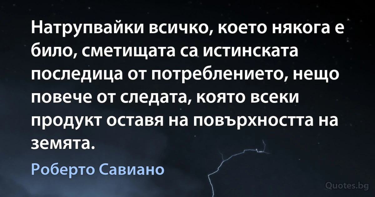 Натрупвайки всичко, което някога е било, сметищата са истинската последица от потреблението, нещо повече от следата, която всеки продукт оставя на повърхността на земята. (Роберто Савиано)