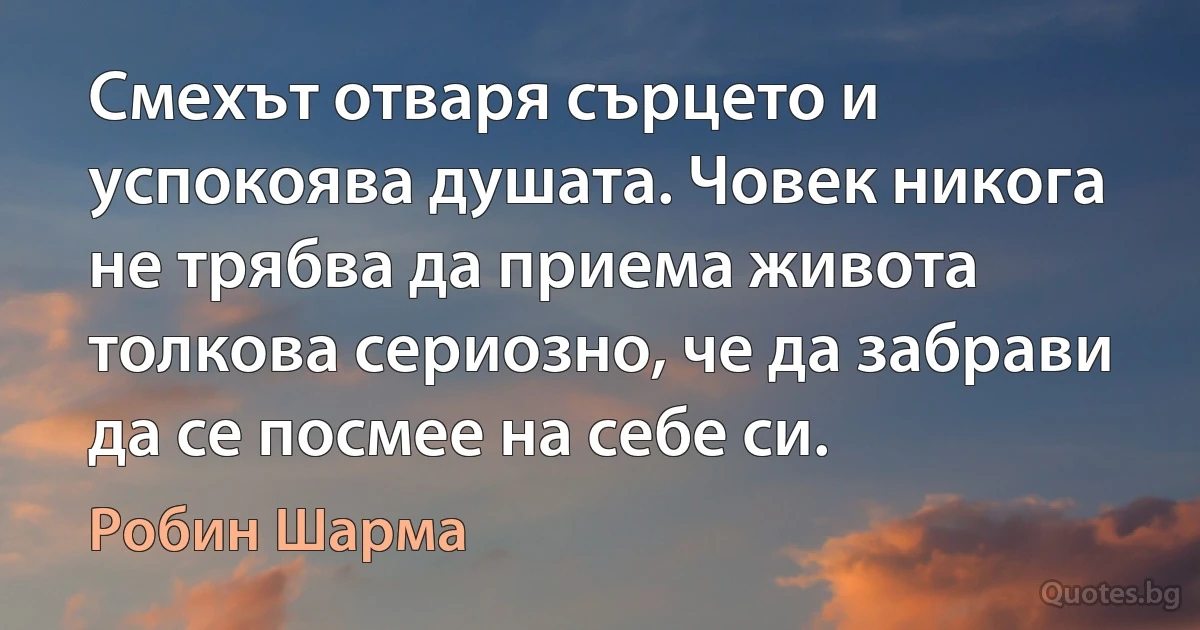 Смехът отваря сърцето и успокоява душата. Човек никога не трябва да приема живота толкова сериозно, че да забрави да се посмее на себе си. (Робин Шарма)