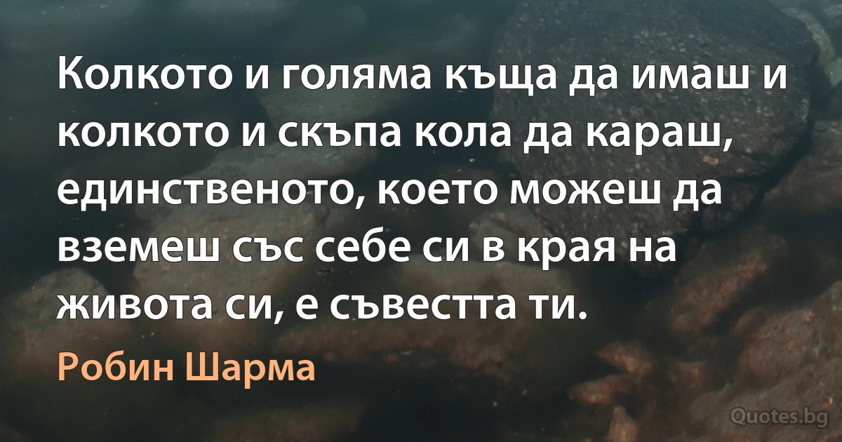 Колкото и голяма къща да имаш и колкото и скъпа кола да караш, единственото, което можеш да вземеш със себе си в края на живота си, е съвестта ти. (Робин Шарма)