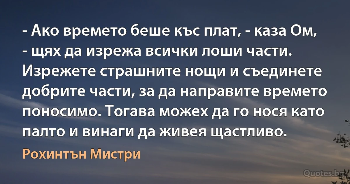 - Ако времето беше къс плат, - каза Ом, - щях да изрежа всички лоши части. Изрежете страшните нощи и съединете добрите части, за да направите времето поносимо. Тогава можех да го нося като палто и винаги да живея щастливо. (Рохинтън Мистри)