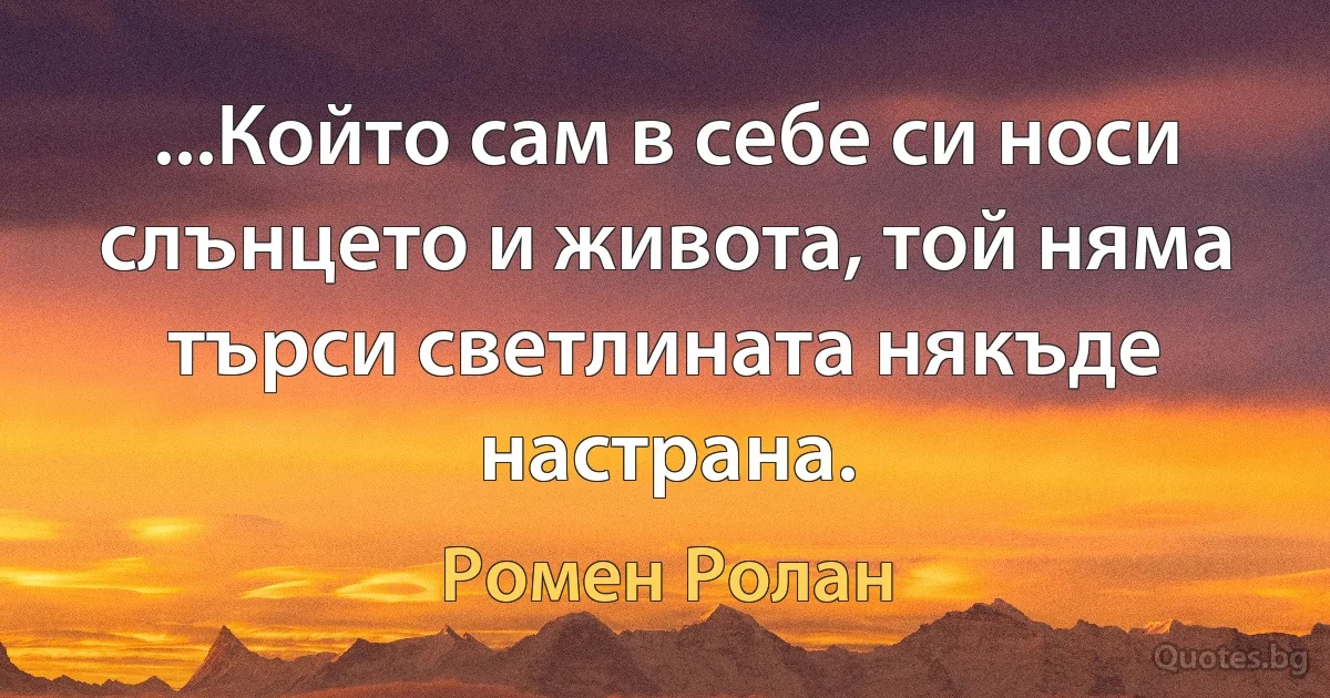 ...Който сам в себе си носи слънцето и живота, той няма търси светлината някъде настрана. (Ромен Ролан)